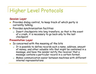Higher Level Protocols
Session Layer
Provides dialog control, to keep track of which party is
currently talking
Provides synchronization facilities
Insert checkpoints into long transfers, so that in the event
of a crash, it is necessary to go back only to the last
checkpoint
Presentation Layer
Is concerned with the meaning of the bits
It is possible to define records such a name, address, amount
of money, and other valuable info that might be contained in a
message, and have the sender notify the receiver that a
message contains a particular record in a certain format.
Makes communication easier between machines with different
internal representations
 