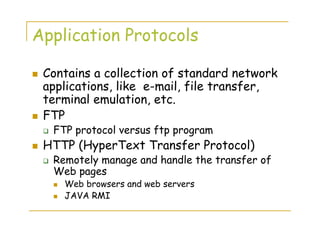 Application Protocols
Contains a collection of standard network
applications, like e-mail, file transfer,
terminal emulation, etc.
FTP
FTP protocol versus ftp program
HTTP (HyperText Transfer Protocol)
Remotely manage and handle the transfer of
Web pages
Web browsers and web servers
JAVA RMI
 