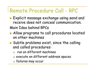 Remote Procedure Call - RPC
Explicit message exchange using send and
receive does not conceal communication.
Main Idea behind RPCs
Allow programs to call procedures located
on other machines
Subtle problems exist, since the calling
and called procedures:
run on different machines
execute on different address spaces
failures may occur
 