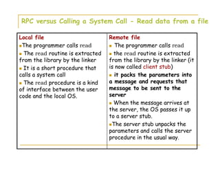 RPC versus Calling a System Call - Read data from a file
Remote file
The programmer calls read
the read routine is extracted
from the library by the linker (it
is now called client stub)
it packs the parameters into
a message and requests that
message to be sent to the
server
When the message arrives at
the server, the OS passes it up
to a server stub.
The server stub unpacks the
parameters and calls the server
procedure in the usual way.
Local file
The programmer calls read
The read routine is extracted
from the library by the linker
It is a short procedure that
calls a system call
The read procedure is a kind
of interface between the user
code and the local OS.
 