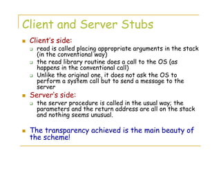 Client and Server Stubs
Client’s side:
read is called placing appropriate arguments in the stack
(in the conventional way)
the read library routine does a call to the OS (as
happens in the conventional call)
Unlike the original one, it does not ask the OS to
perform a system call but to send a message to the
server
Server’s side:
the server procedure is called in the usual way; the
parameters and the return address are all on the stack
and nothing seems unusual.
The transparency achieved is the main beauty of
the scheme!
 