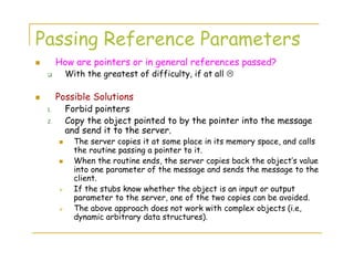 Passing Reference Parameters
How are pointers or in general references passed?
With the greatest of difficulty, if at all
Possible Solutions
1. Forbid pointers
2. Copy the object pointed to by the pointer into the message
and send it to the server.
The server copies it at some place in its memory space, and calls
the routine passing a pointer to it.
When the routine ends, the server copies back the object’s value
into one parameter of the message and sends the message to the
client.
If the stubs know whether the object is an input or output
parameter to the server, one of the two copies can be avoided.
The above approach does not work with complex objects (i.e,
dynamic arbitrary data structures).
 
