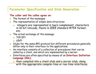 Parameter Specification and Stub Generation
The caller and the callee agree on:
The format of the messages
The representation of simple data structures
integers are represented in two’s complement, characters
in 16-bit Unicode, floats in IEEE standard #754 format,
etc.
The actual exchange of the message
TCP/IP?
UDP?
Stubs for the same RPC protocol but different procedures generally
differ only in their interface to the applications.
An interface consists of a collection of procedures that can be
called by a client, and which are implemented by a server.
Interfaces are often specified by means of an Interface Definition
Language (IDL),
then compiled into a client stub and a server stub, along
with the appropriate compile-time or run-time interfaces.
 