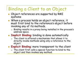 Binding a Client to an Object
Object references are supported by RMI
systems
When a process holds an object reference, it
must first bind to the reference’s object before
invoking any of its methods.
Binding results in a proxy being installed in the process’s
address space.
Implicit Binding: binding is done automatically
The client is offered a mechanism that allows it to
directly invoke methods using only a reference to the
object.
Explicit Binding: more transparent to the client
The client first calls a special function to bind to the
object and then invokes any method.
 