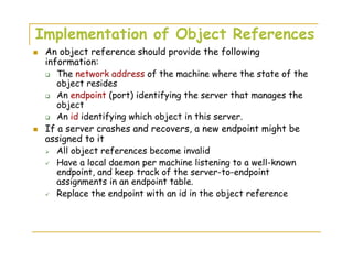 Implementation of Object References
An object reference should provide the following
information:
The network address of the machine where the state of the
object resides
An endpoint (port) identifying the server that manages the
object
An id identifying which object in this server.
If a server crashes and recovers, a new endpoint might be
assigned to it
All object references become invalid
Have a local daemon per machine listening to a well-known
endpoint, and keep track of the server-to-endpoint
assignments in an endpoint table.
Replace the endpoint with an id in the object reference
 
