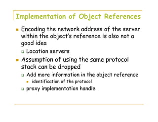 Implementation of Object References
Encoding the network address of the server
within the object’s reference is also not a
good idea
Location servers
Assumption of using the same protocol
stack can be dropped
Add more information in the object reference
identification of the protocol
proxy implementation handle
 