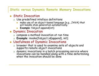 Static versus Dynamic Remote Memory Invocations
Static Invocation
Use predefined inteface definitions
make use of an object-based language (e.g., JAVA) that
will handle stub generation automatically.
Example: fobject.append(int);
Dynamic Invocation
compose a method invocation at run time
Example: invoke(fobject,id(append), int);
Usefulness of Dynamic Invocations
browser that is used to examine sets of objects and
supports remote object invocations
dynamic invocations in a batch processing service where
invocations can be handled along with a time determining
when the invocation should be done
 