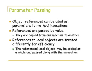 Parameter Passing
Object references can be used as
parameters to method invocations
References are passed by value
They are copied from one machine to another
References to local objects are treated
differently for efficiency
The referenced local object may be copied as
a whole and passed along with the invocation
 