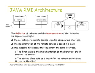 JAVA RMI Architecture
The definition of behavior and the implementation of that behavior
are separate concepts:
The definition of a remote service is coded using a Java interface.
The implementation of the remote service is coded in a class.
RMI supports two classes that implement the same interface.
o The first class is the implementation of the behavior, and it
runs on the server.
o The second class acts as a proxy for the remote service and
it runs on the client.
Material taken from http://java.sun.com/developer/onlineTraining/rmi/RMI.html
 