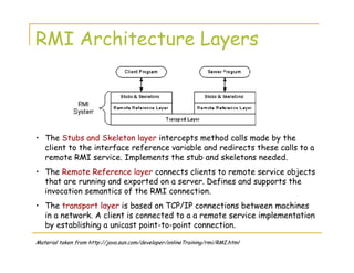 RMI Architecture Layers
• The Stubs and Skeleton layer intercepts method calls made by the
client to the interface reference variable and redirects these calls to a
remote RMI service. Implements the stub and skeletons needed.
• The Remote Reference layer connects clients to remote service objects
that are running and exported on a server. Defines and supports the
invocation semantics of the RMI connection.
• The transport layer is based on TCP/IP connections between machines
in a network. A client is connected to a a remote service implementation
by establishing a unicast point-to-point connection.
Material taken from http://java.sun.com/developer/onlineTraining/rmi/RMI.html
 