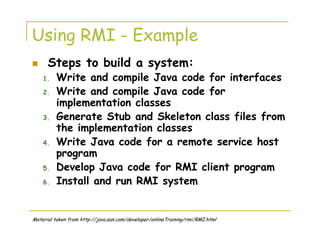 Using RMI - Example
Steps to build a system:
1. Write and compile Java code for interfaces
2. Write and compile Java code for
implementation classes
3. Generate Stub and Skeleton class files from
the implementation classes
4. Write Java code for a remote service host
program
5. Develop Java code for RMI client program
6. Install and run RMI system
Material taken from http://java.sun.com/developer/onlineTraining/rmi/RMI.html
 
