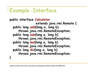 Example -Interface
public interface Calculator
extends java.rmi.Remote {
public long add(long a, long b)
throws java.rmi.RemoteException;
public long sub(long a, long b)
throws java.rmi.RemoteException;
public long mul(long a, long b)
throws java.rmi.RemoteException;
public long div(long a, long b)
throws java.rmi.RemoteException;
}
Material taken from http://java.sun.com/developer/onlineTraining/rmi/RMI.html
 