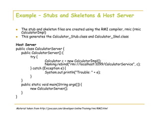 Example – Stubs and Skeletons & Host Server
The stub and skeleton files are created using the RMI compiler, rmic (rmic
CalculatorImpl)
This generates the Calculator_Stub.class and Calculator_Skel.class
Host Server
public class CalculatorServer {
public CalculatorServer() {
try {
Calculator c = new CalculatorImpl();
Naming.rebind("rmi://localhost:1099/CalculatorService", c);
} catch (Exception e) {
System.out.println("Trouble: " + e);
}
}
public static void main(String args[]) {
new CalculatorServer();
}
}
Material taken from http://java.sun.com/developer/onlineTraining/rmi/RMI.html
 