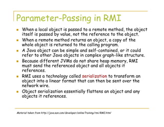 Parameter-Passing in RMI
When a local object is passed to a remote method, the object
itself is passed by value, not the reference to the object.
When a remote method returns an object, a copy of the
whole object is returned to the calling program.
A Java object can be simple and self-contained, or it could
refer to other Java objects in complex graph-like structure.
Because different JVMs do not share heap memory, RMI
must send the referenced object and all objects it
references.
RMI uses a technology called serialization to transform an
object into a linear format that can then be sent over the
network wire.
Object serialization essentially flattens an object and any
objects it references.
Material taken from http://java.sun.com/developer/onlineTraining/rmi/RMI.html
 