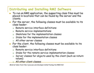 Distributing and Installing RMI Software
To run an RMI application, the supporting class files must be
placed in locations that can be found by the server and the
clients.
For the server, the following classes must be available to its
class loader:
Remote service interface definitions
Remote service implementations
Skeletons for the implementation classes
Stubs for the implementation classes
All other server classes
For the client, the following classes must be available to its
class loader:
Remote service interface definitions
Stubs for the remote service implementation classes
Server classes for objects used by the client (such as return
values)
All other client classes
Material taken from http://java.sun.com/developer/onlineTraining/rmi/RMI.html
 
