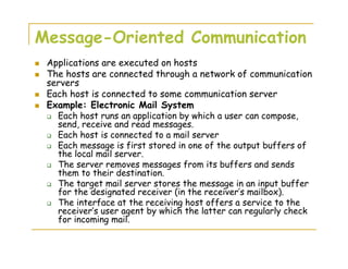 Message-Oriented Communication
Applications are executed on hosts
The hosts are connected through a network of communication
servers
Each host is connected to some communication server
Example: Electronic Mail System
Each host runs an application by which a user can compose,
send, receive and read messages.
Each host is connected to a mail server
Each message is first stored in one of the output buffers of
the local mail server.
The server removes messages from its buffers and sends
them to their destination.
The target mail server stores the message in an input buffer
for the designated receiver (in the receiver’s mailbox).
The interface at the receiving host offers a service to the
receiver’s user agent by which the latter can regularly check
for incoming mail.
 