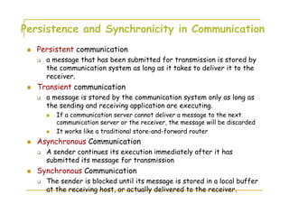 Persistence and Synchronicity in Communication
Persistent communication
a message that has been submitted for transmission is stored by
the communication system as long as it takes to deliver it to the
receiver.
Transient communication
a message is stored by the communication system only as long as
the sending and receiving application are executing.
If a communication server cannot deliver a message to the next
communication server or the receiver, the message will be discarded
It works like a traditional store-and-forward router
Asynchronous Communication
A sender continues its execution immediately after it has
submitted its message for transmission
Synchronous Communication
The sender is blocked until its message is stored in a local buffer
at the receiving host, or actually delivered to the receiver.
 