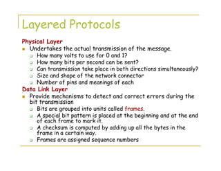 Layered Protocols
Physical Layer
Undertakes the actual transmission of the message.
How many volts to use for 0 and 1?
How many bits per second can be sent?
Can transmission take place in both directions simultaneously?
Size and shape of the network connector
Number of pins and meanings of each
Data Link Layer
Provide mechanisms to detect and correct errors during the
bit transmission
Bits are grouped into units called frames.
A special bit pattern is placed at the beginning and at the end
of each frame to mark it.
A checksum is computed by adding up all the bytes in the
frame in a certain way.
Frames are assigned sequence numbers
 