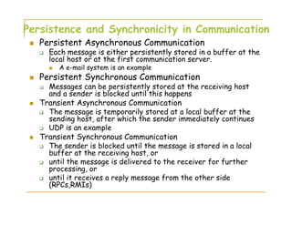 Persistence and Synchronicity in Communication
Persistent Asynchronous Communication
Each message is either persistently stored in a buffer at the
local host or at the first communication server.
A e-mail system is an example
Persistent Synchronous Communication
Messages can be persistently stored at the receiving host
and a sender is blocked until this happens
Transient Asynchronous Communication
The message is temporarily stored at a local buffer at the
sending host, after which the sender immediately continues
UDP is an example
Transient Synchronous Communication
The sender is blocked until the message is stored in a local
buffer at the receiving host, or
until the message is delivered to the receiver for further
processing, or
until it receives a reply message from the other side
(RPCs,RMIs)
 