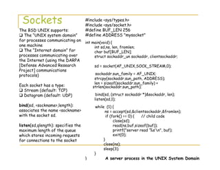 Sockets #include <sys/types.h>
#include <sys/socket.h>
#define BUF_LEN 256
#define ADDRESS "mysocket"
int main(void) {
int sd,ns, len, fromlen;
char buf[BUF_LEN];
struct sockaddr_un sockaddr, clientsockaddr;
sd = socket(AF_UNIX,SOCK_STREAM,0);
sockaddr.sun_family = AF_UNIX;
strcpy(sockaddr.sun_path, ADDRESS);
len = sizeof(sockaddr.sun_family) +
strlen(sockaddr.sun_path);
bind(sd, (struct sockaddr *)&sockaddr, len);
listen(sd,1);
while (1) {
ns = accept(sd,&clientsockaddr,&fromlen);
if (fork() == 0) { // child code
close(sd);
read(ns,buf,sizeof(buf));
printf("server read ‘%s’n", buf);
exit(0);
}
close(ns);
sleep(3);
}
} A server process in the UNIX System Domain
The BSD UNIX supports:
The “UNIX system domain”
for processes communicating on
one machine
The “Internat domain” for
processes communicating over
the Internet (using the DARPA
[Defense Advanced Research
Project] communications
protocols)
Each socket has a type:
Stream (default: TCP)
Datagram (default: UDP)
bind(sd, <sockname>,length):
associates the name <sockname>
with the socket sd.
listen(sd,qlength): specifies the
maximum length of the queue
which stores incoming requests
for connections to the socket
 