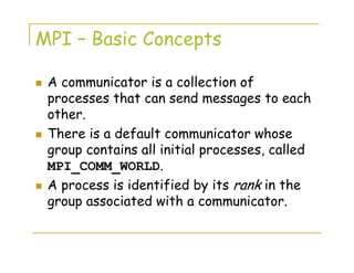 MPI – Basic Concepts
A communicator is a collection of
processes that can send messages to each
other.
There is a default communicator whose
group contains all initial processes, called
MPI_COMM_WORLD.
A process is identified by its rank in the
group associated with a communicator.
 