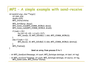 MPI – A simple example with send-receive
int main(int argc, char **argv) {
int rank, size;
double x[10];
MPI_Status status;
MPI_Init(&argc, &argv);
MPI_Comm_size(MPI_COMM_WORLD, &size);
MPI_Comm_rank(MPI_COMM_WORLD, &rank);
if (rank == 0) {
for (int i=0; i<10 ; i++) x[i] = 0.1*i;
MPI_Send(x, 10, MPI_DOUBLE, 1, 666, MPI_COMM_WORLD);
}
else if (rank == 1) {
MPI_Recv(x, 10, MPI_DOUBLE, 0, 666, MPI_COMM_WORLD, &status);
}
MPI_Finalize();
}
Send an array from process 0 to 1
- int MPI_Send(void 8message, int count, MPI_Datatype datatype, int dest, int tag)
- int MPI_recv(void *message, int count, MPI_Datatype datatype, int source, int tag,
MPI_Comm comm, MPI_Status *status)
 
