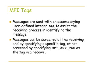 MPI Tags
Messages are sent with an accompanying
user-defined integer tag, to assist the
receiving process in identifying the
message.
Messages can be screened at the receiving
end by specifying a specific tag, or not
screened by specifying MPI_ANY_TAG as
the tag in a receive.
 