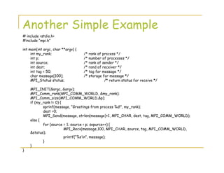 Another Simple Example
# include <stdio.h>
#include “mpi.h”
int main(int argc, char **argv) {
int my_rank; /* rank of process */
int p; /* number of processes */
int source; /* rank of sender */
int dest; /* rand of receiver */
int tag = 50; /* tag for message */
char message[100]; /* storage for message */
MPI_Status status; /* return status for receive */
MPI_INIT(&argc, &argv);
MPI_Comm_rank(MPI_COMM_WORLD, &my_rank);
MPI_Comm_size(MPI_COMM_WORLD,&p);
if (my_rank != 0) {
sprinf(message, “Greetings from process %d!”, my_rank);
dest =0;
MPI_Send(message, strlen(message)+1, MPI_CHAR, dest, tag, MPI_COMM_WORLD);
else {
for (source = 1; source < p; sopurce++) {
MPI_Recv(message,100, MPI_CHAR, source, tag, MPI_COMM_WORLD,
&status);
printf(“%sn”, message);
}
}
}
 