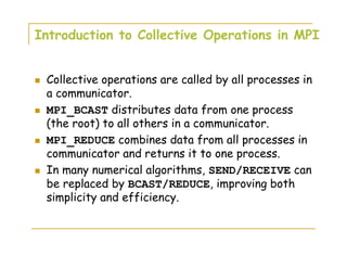 Introduction to Collective Operations in MPI
Collective operations are called by all processes in
a communicator.
MPI_BCAST distributes data from one process
(the root) to all others in a communicator.
MPI_REDUCE combines data from all processes in
communicator and returns it to one process.
In many numerical algorithms, SEND/RECEIVE can
be replaced by BCAST/REDUCE, improving both
simplicity and efficiency.
 