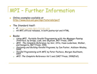 MPI – Further Information
Online examples available at
http://www.mcs.anl.gov/mpi/tutorials/perf
The Standard itself:
at http://www.mpi-forum.org
All MPI official releases, in both postscript and HTML
Books:
Using MPI: Portable Parallel Programming with the Message-Passing
Interface, by Gropp, Lusk, and Skjellum, MIT Press, 1994.
MPI: The Complete Reference, by Snir, Otto, Huss-Lederman, Walker,
and Dongarra, MIT Press, 1996.
Designing and Building Parallel Programs, by Ian Foster, Addison-Wesley,
1995.
Parallel Programming with MPI, by Peter Pacheco, Morgan-Kaufmann,
1997.
MPI: The Complete Reference Vol 1 and 2,MIT Press, 1998(Fall).
 