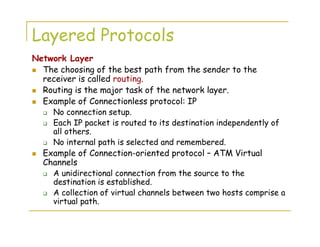 Layered Protocols
Network Layer
The choosing of the best path from the sender to the
receiver is called routing.
Routing is the major task of the network layer.
Example of Connectionless protocol: IP
No connection setup.
Each IP packet is routed to its destination independently of
all others.
No internal path is selected and remembered.
Example of Connection-oriented protocol – ATM Virtual
Channels
A unidirectional connection from the source to the
destination is established.
A collection of virtual channels between two hosts comprise a
virtual path.
 