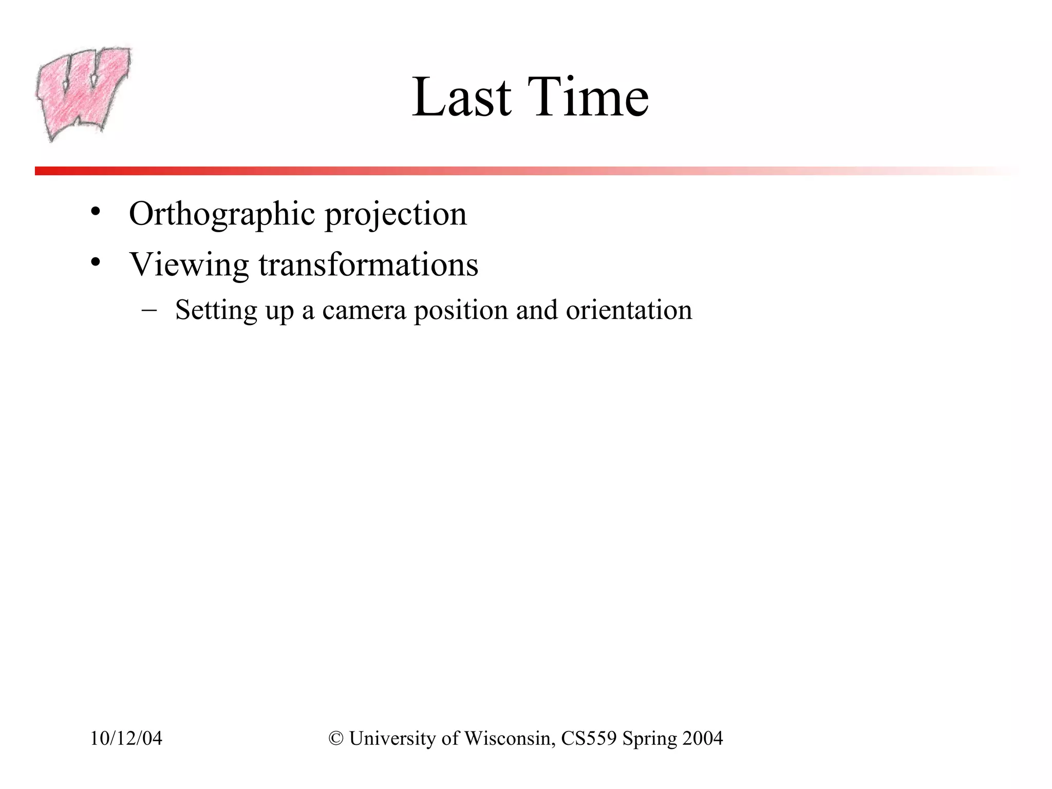 Last Time
• Orthographic projection
• Viewing transformations
     – Setting up a camera position and orientation




10/12/04            © University of Wisconsin, CS559 Spring 2004
 