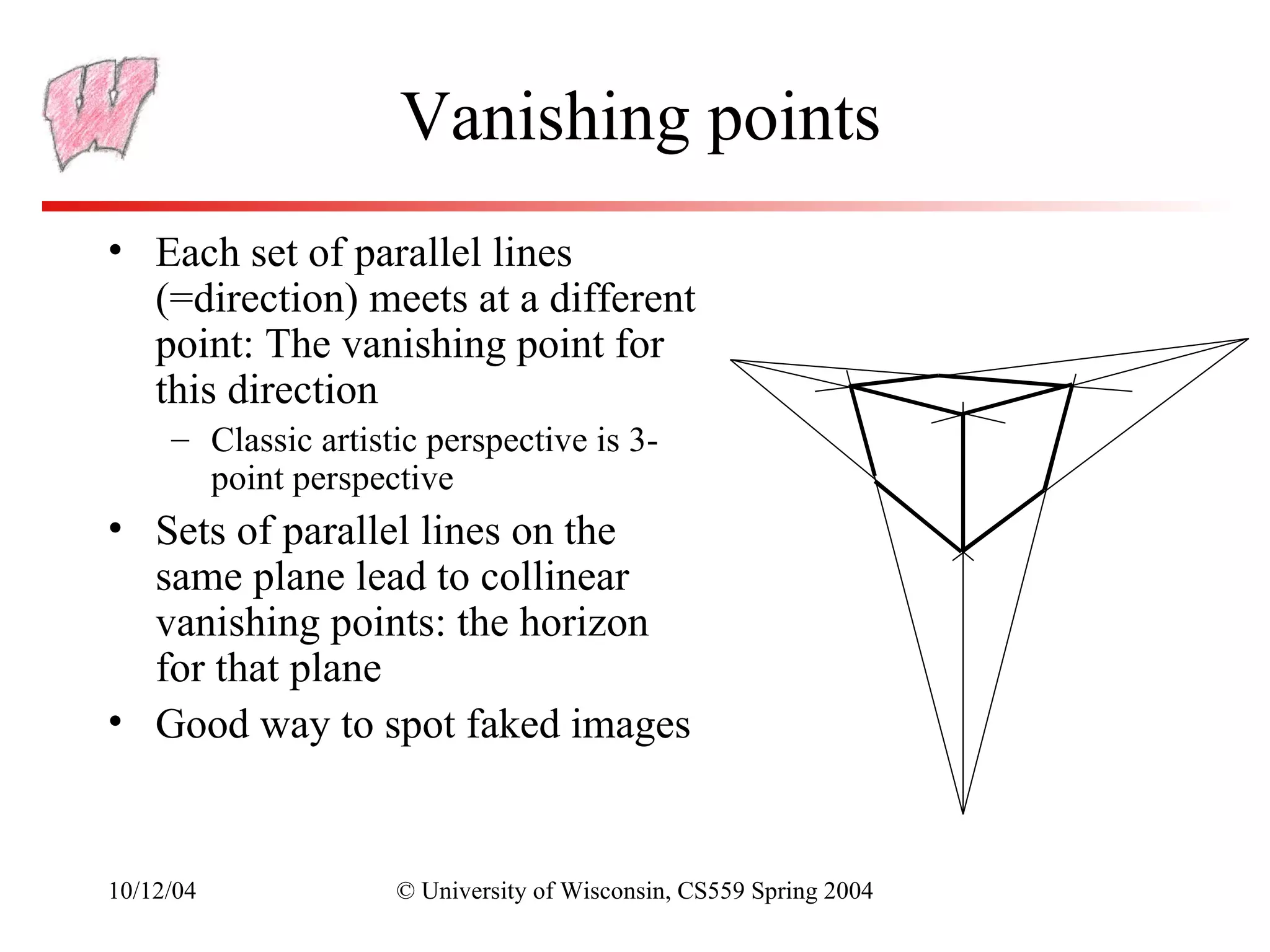 Vanishing points
• Each set of parallel lines
  (=direction) meets at a different
  point: The vanishing point for
  this direction
     – Classic artistic perspective is 3-
       point perspective
• Sets of parallel lines on the
  same plane lead to collinear
  vanishing points: the horizon
  for that plane
• Good way to spot faked images


10/12/04             © University of Wisconsin, CS559 Spring 2004
 