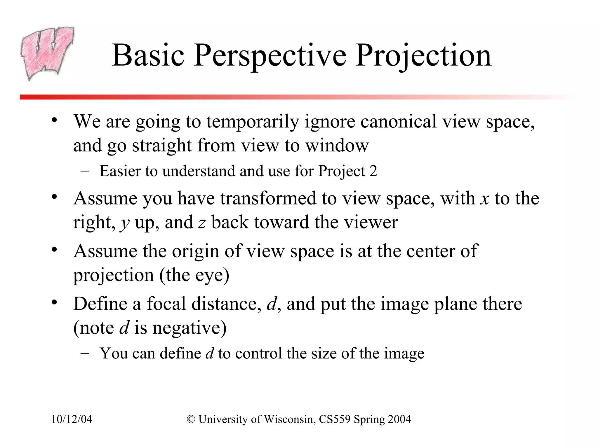 Basic Perspective Projection
• We are going to temporarily ignore canonical view space,
  and go straight from view to window
     – Easier to understand and use for Project 2
• Assume you have transformed to view space, with x to the
  right, y up, and z back toward the viewer
• Assume the origin of view space is at the center of
  projection (the eye)
• Define a focal distance, d, and put the image plane there
  (note d is negative)
     – You can define d to control the size of the image


10/12/04            © University of Wisconsin, CS559 Spring 2004
 