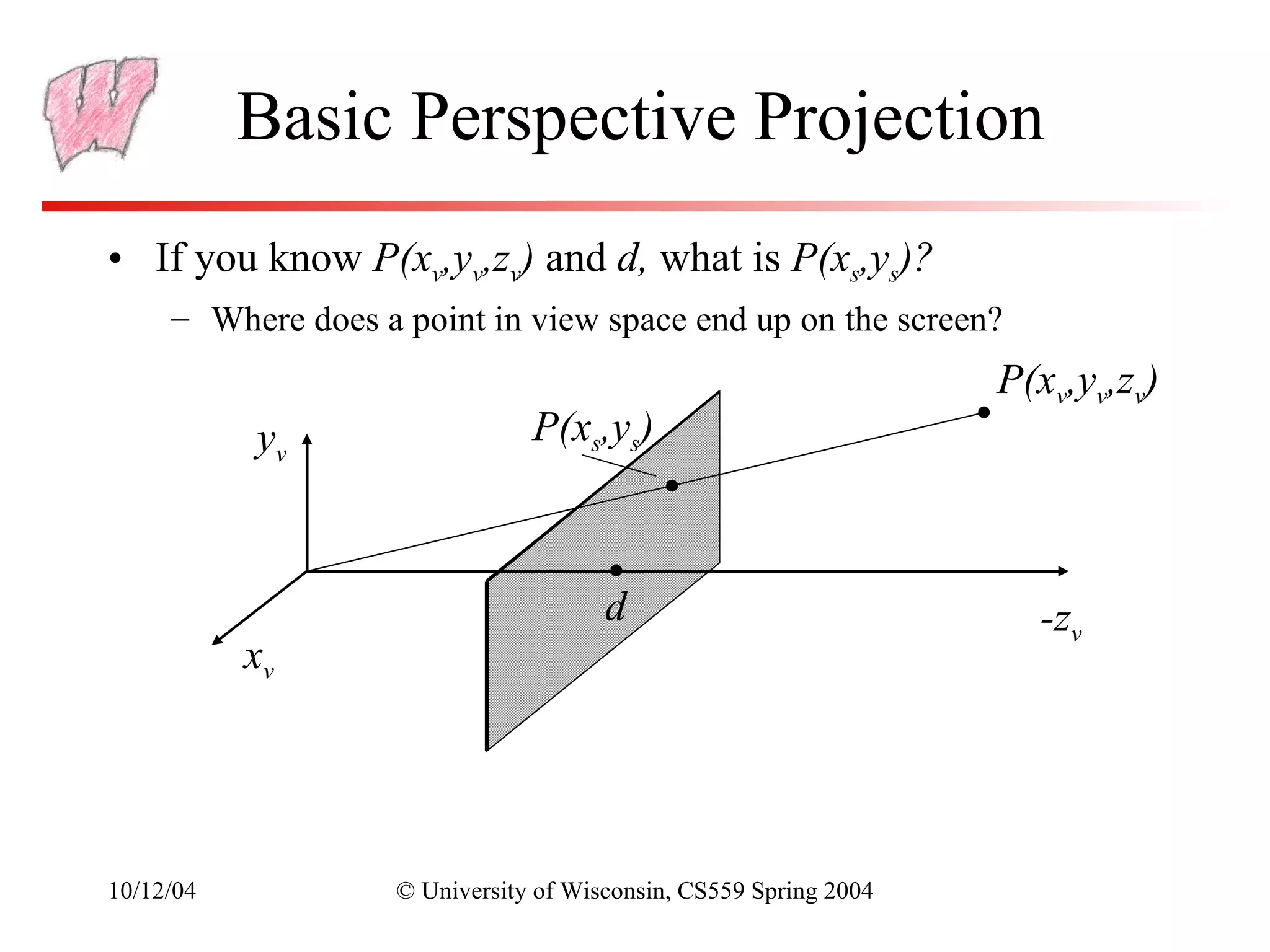 Basic Perspective Projection
• If you know P(xv,yv,zv) and d, what is P(xs,ys)?
     – Where does a point in view space end up on the screen?
                                                                   P(xv,yv,zv)
           yv                   P(xs,ys)



                                       d                             -zv
           xv




10/12/04            © University of Wisconsin, CS559 Spring 2004
 