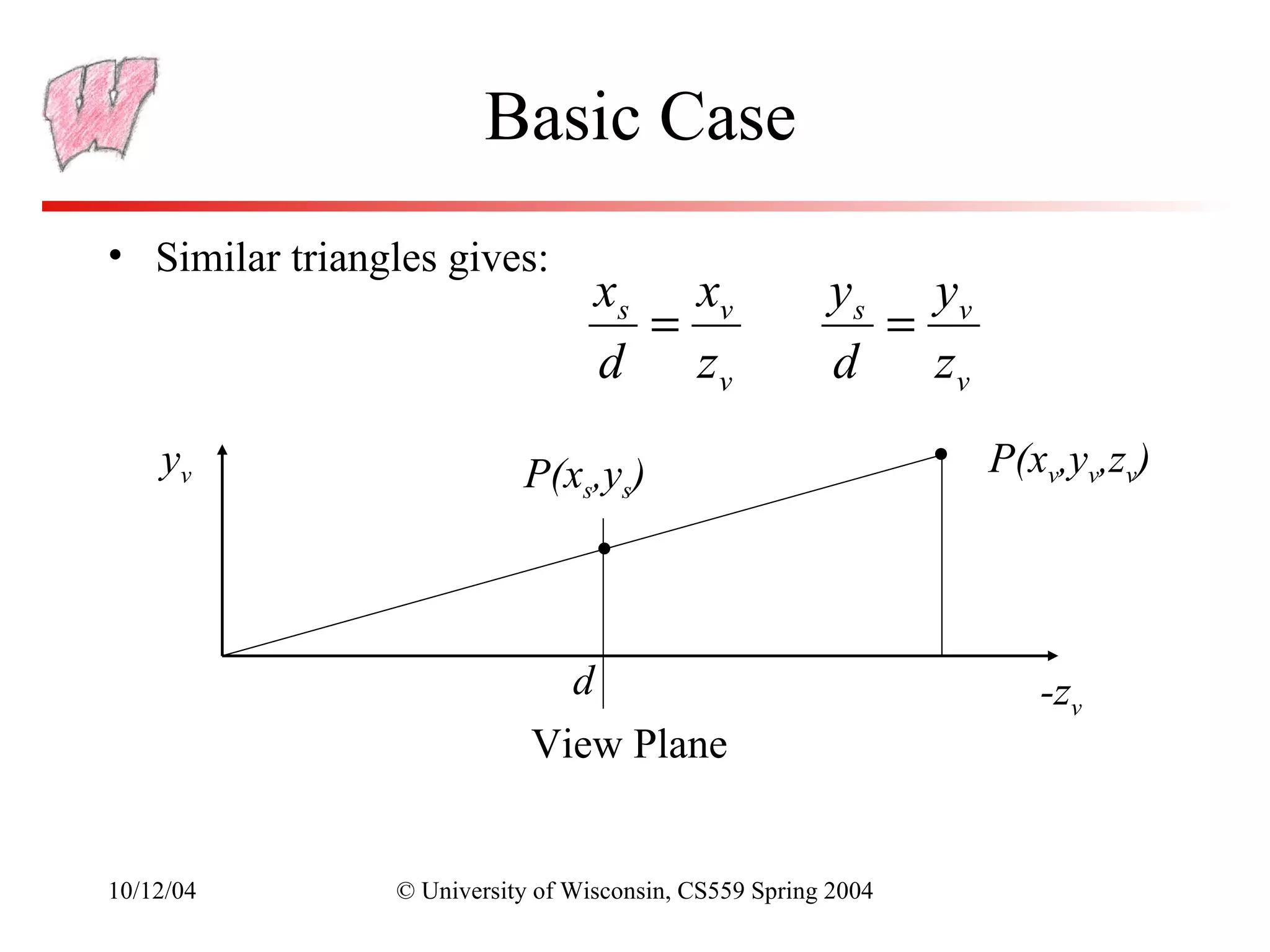 Basic Case
• Similar triangles gives:
                                  xs xv                y s yv
                                    =                     =
                                  d zv                 d    zv
    yv                     P(xs,ys)                              P(xv,yv,zv)




                              d                                     -zv
                            View Plane


10/12/04        © University of Wisconsin, CS559 Spring 2004
 