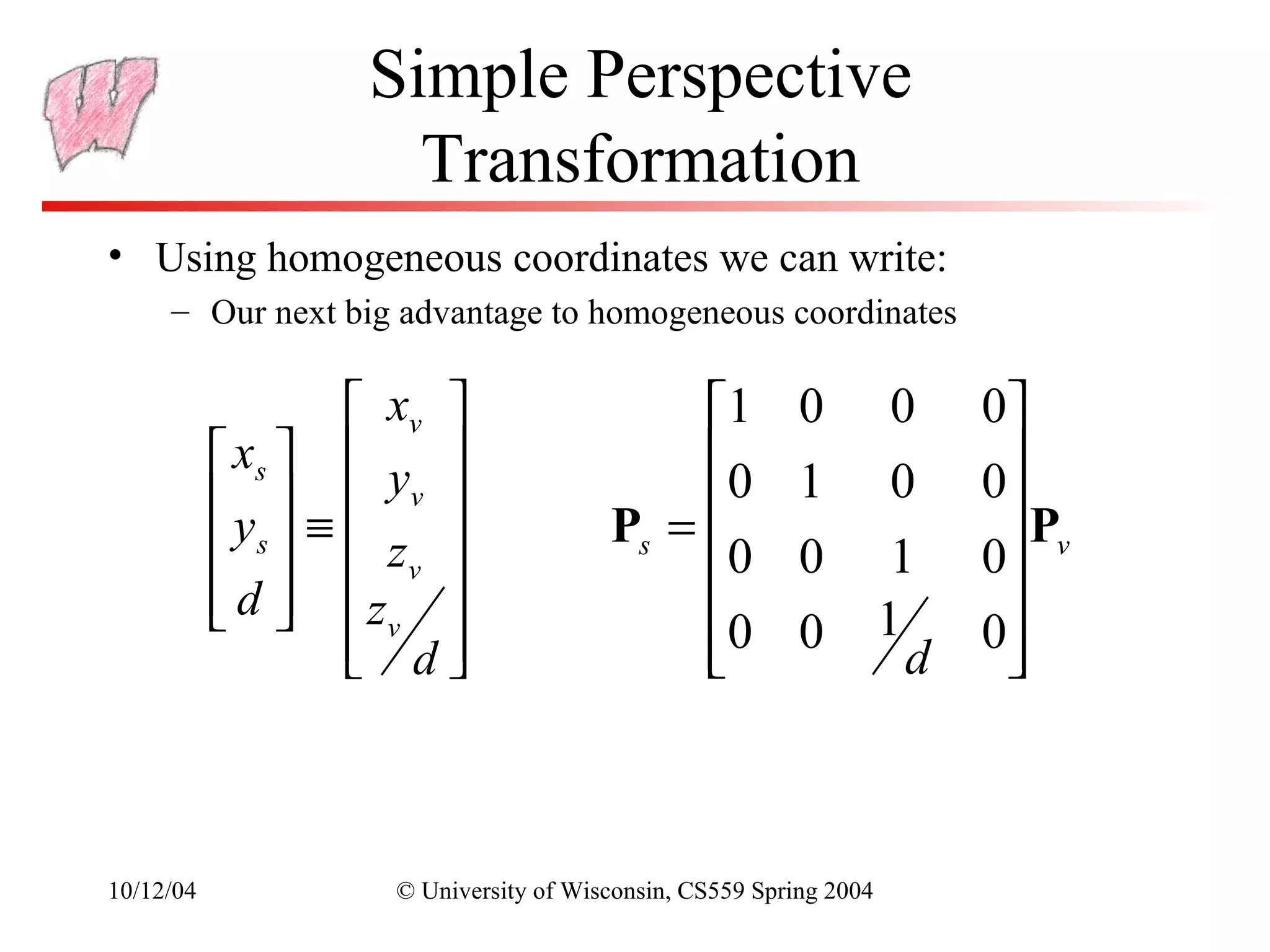 Simple Perspective
                     Transformation
• Using homogeneous coordinates we can write:
     – Our next big advantage to homogeneous coordinates

                   xv                     1           0          0    0
            xs   y                      0
           y  ≡  v                                   1          0    0
            s   zv                 Ps =                              P
                                            0           0          1    0 v
            d  z 
                                                                1      
                   vd
                                          0
                                            
                                                         0
                                                                     d
                                                                         0
                                                                          



10/12/04            © University of Wisconsin, CS559 Spring 2004
 