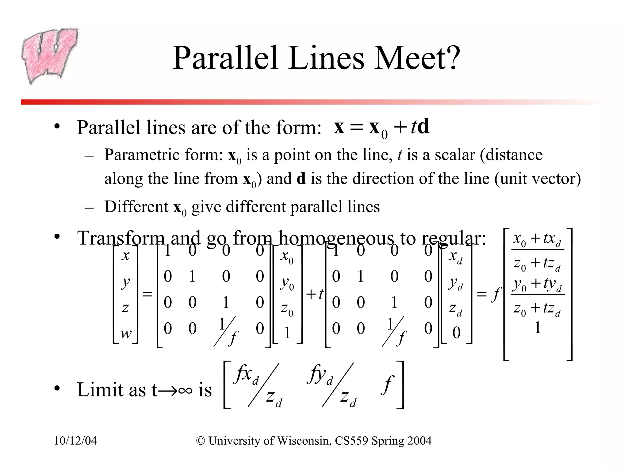 Parallel Lines Meet?
• Parallel lines are of the form: x = x 0 + td
     – Parametric form: x0 is a point on the line, t is a scalar (distance
       along the line from x0) and d is the direction of the line (unit vector)
     – Different x0 give different parallel lines
• Transform and go from homogeneous to regular:  x0 + txd 
            x  1    0   0       0  x0  1          0   0       0   xd      z + tz 
            y  0    1   0       0   y  0          1   0       0  y        0       d
                                                                                               
            =                      0  + t                        d  =      y0 + tyd 
                                                                                  f
            z  0    0   1       0   z  0          0   1       0  z        z0 + tz d 
             0      0   1          0  
                                   0   1  0          0   1          d 
                                                                     0  0        1 
            w              f                               f                           
                                                                                              
                   fxd                     fyd
                                                             f
• Limit as t→∞ is      zd                          zd        
                                                             
10/12/04               © University of Wisconsin, CS559 Spring 2004
 