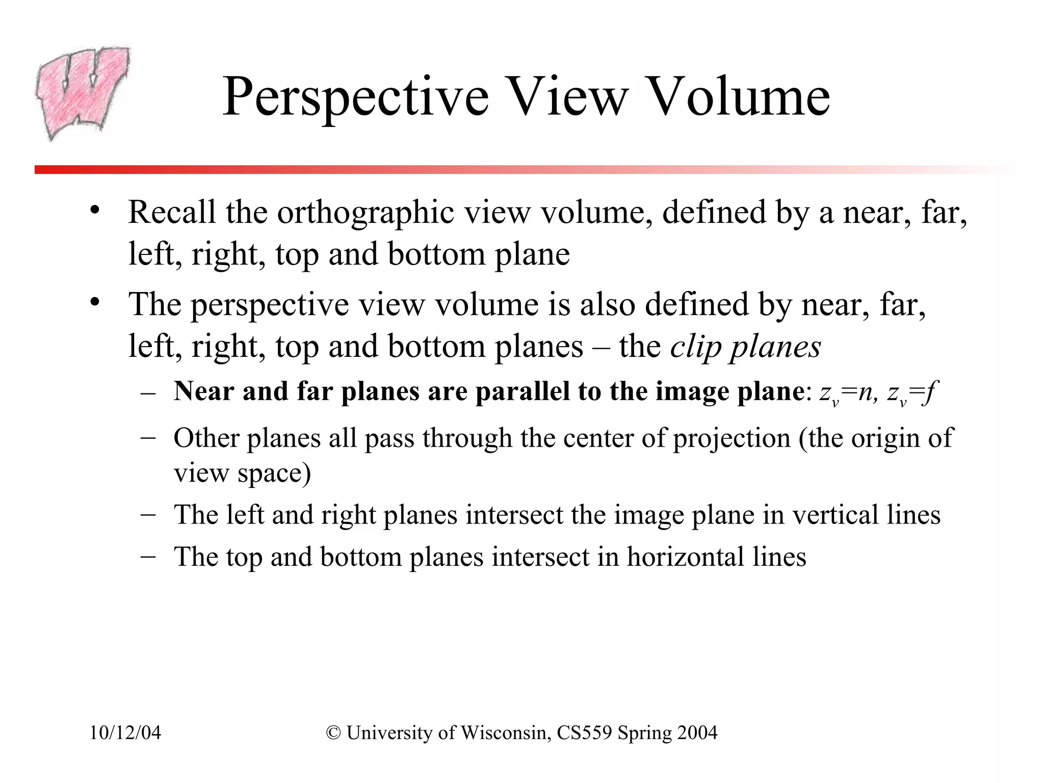 Perspective View Volume
• Recall the orthographic view volume, defined by a near, far,
  left, right, top and bottom plane
• The perspective view volume is also defined by near, far,
  left, right, top and bottom planes – the clip planes
     – Near and far planes are parallel to the image plane: zv=n, zv=f
     – Other planes all pass through the center of projection (the origin of
       view space)
     – The left and right planes intersect the image plane in vertical lines
     – The top and bottom planes intersect in horizontal lines




10/12/04             © University of Wisconsin, CS559 Spring 2004
 