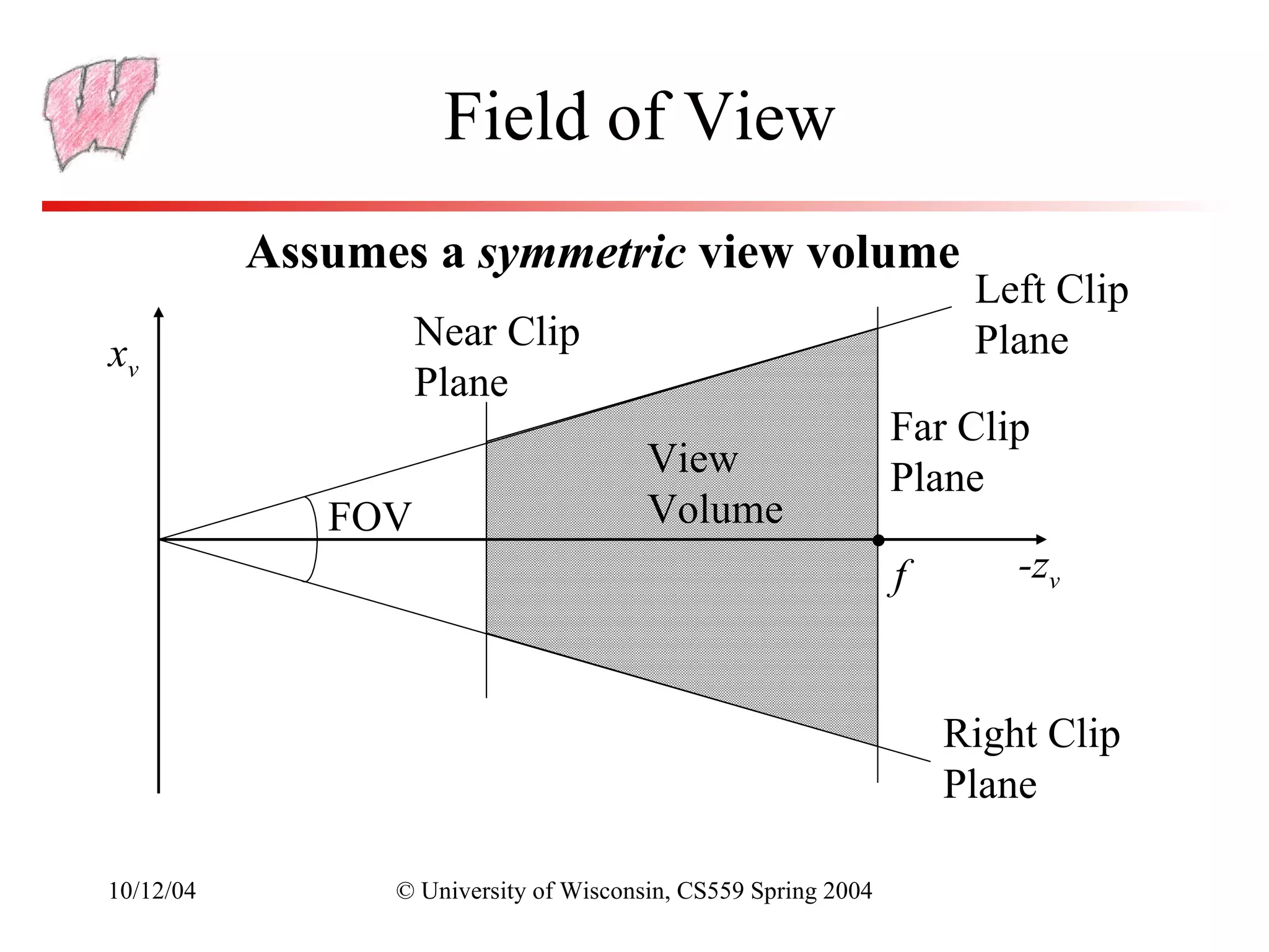 Field of View
           Assumes a symmetric view volume
                                                                     Left Clip
                    Near Clip                                        Plane
xv
                    Plane
                                                                Far Clip
                                        View                    Plane
              FOV                       Volume
                                                                f       -zv



                                                                    Right Clip
                                                                    Plane

10/12/04         © University of Wisconsin, CS559 Spring 2004
 