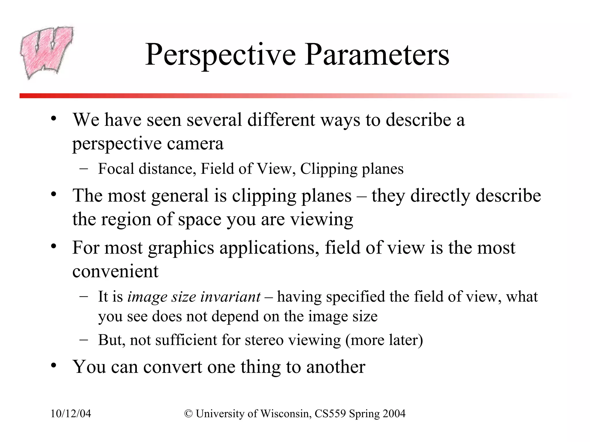 Perspective Parameters
• We have seen several different ways to describe a
  perspective camera
     – Focal distance, Field of View, Clipping planes
• The most general is clipping planes – they directly describe
  the region of space you are viewing
• For most graphics applications, field of view is the most
  convenient
     – It is image size invariant – having specified the field of view, what
       you see does not depend on the image size
     – But, not sufficient for stereo viewing (more later)
• You can convert one thing to another

10/12/04             © University of Wisconsin, CS559 Spring 2004
 