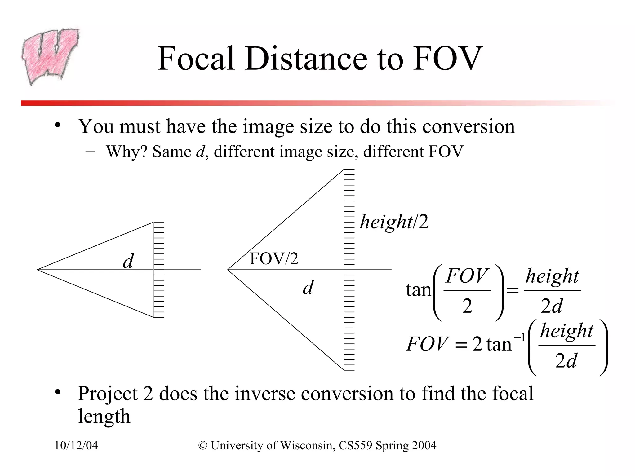 Focal Distance to FOV
• You must have the image size to do this conversion
     – Why? Same d, different image size, different FOV



                                                height/2
           d                FOV/2
                                                     height  FOV
                                      d             =   tan 
                                                          2d 2
                                                      −1  height 
                                         FOV = 2 tan             
                                                          2d 
• Project 2 does the inverse conversion to find the focal
  length
10/12/04           © University of Wisconsin, CS559 Spring 2004
 