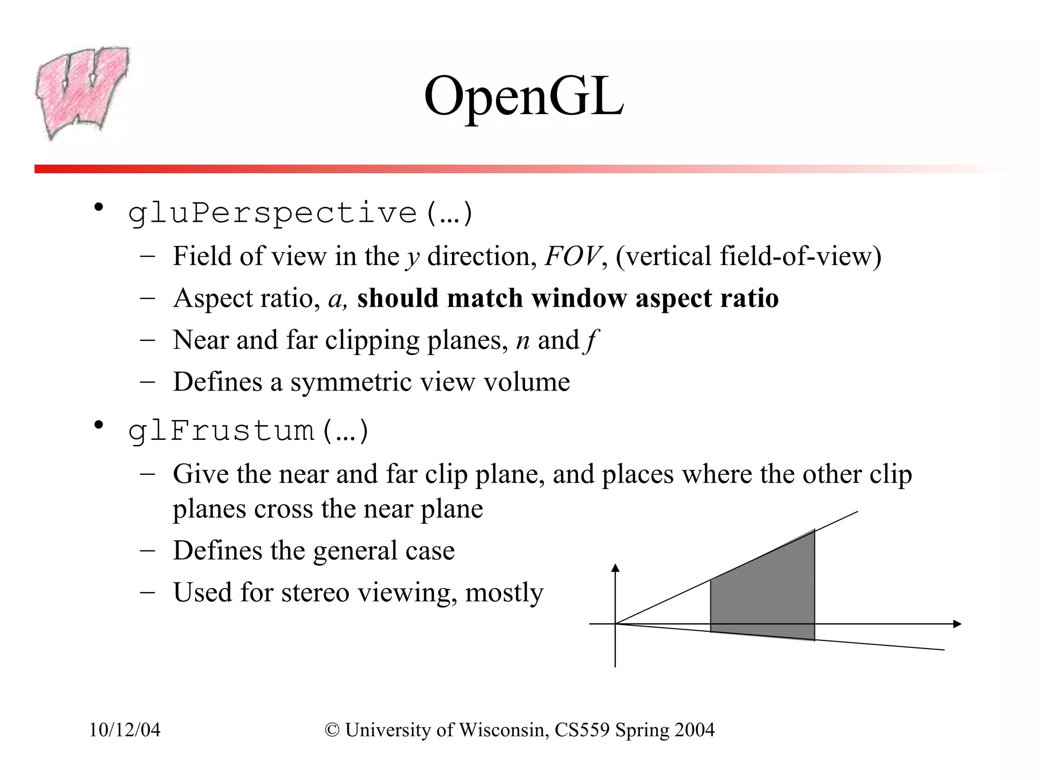 OpenGL
• gluPerspective(…)
     –     Field of view in the y direction, FOV, (vertical field-of-view)
     –     Aspect ratio, a, should match window aspect ratio
     –     Near and far clipping planes, n and f
     –     Defines a symmetric view volume
• glFrustum(…)
     – Give the near and far clip plane, and places where the other clip
       planes cross the near plane
     – Defines the general case
     – Used for stereo viewing, mostly



10/12/04                © University of Wisconsin, CS559 Spring 2004
 