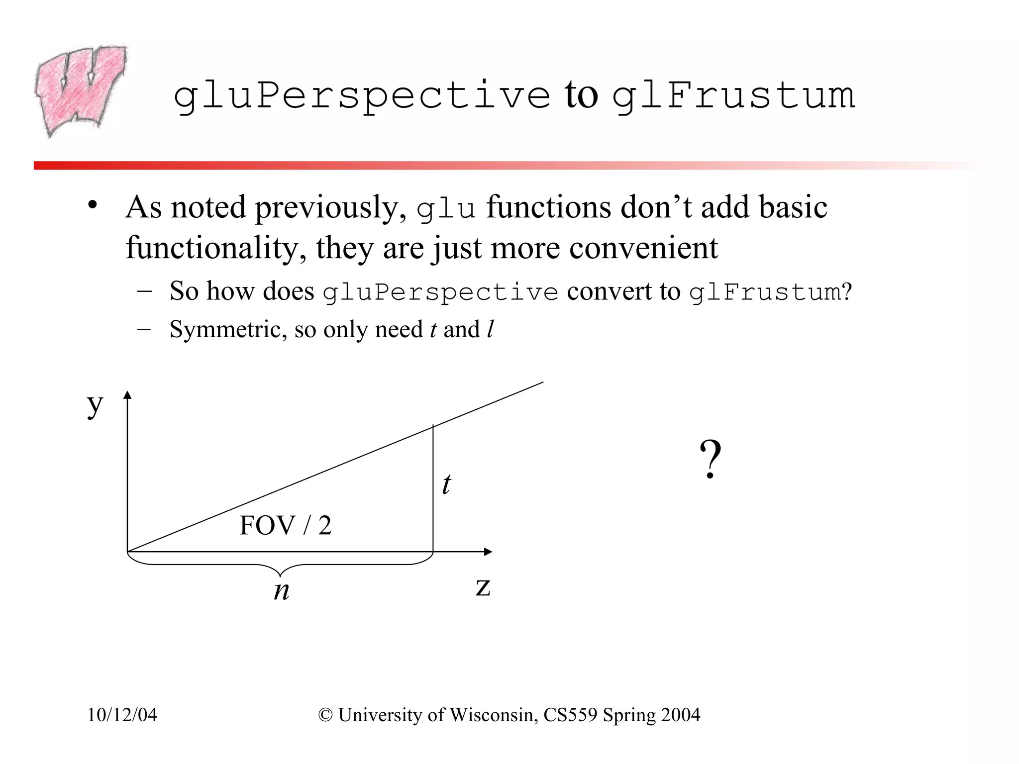 gluPerspective to glFrustum

• As noted previously, glu functions don’t add basic
  functionality, they are just more convenient
     – So how does gluPerspective convert to glFrustum?
     – Symmetric, so only need t and l


y

                                   t                            ?
              FOV / 2

                 n                     z


10/12/04             © University of Wisconsin, CS559 Spring 2004
 