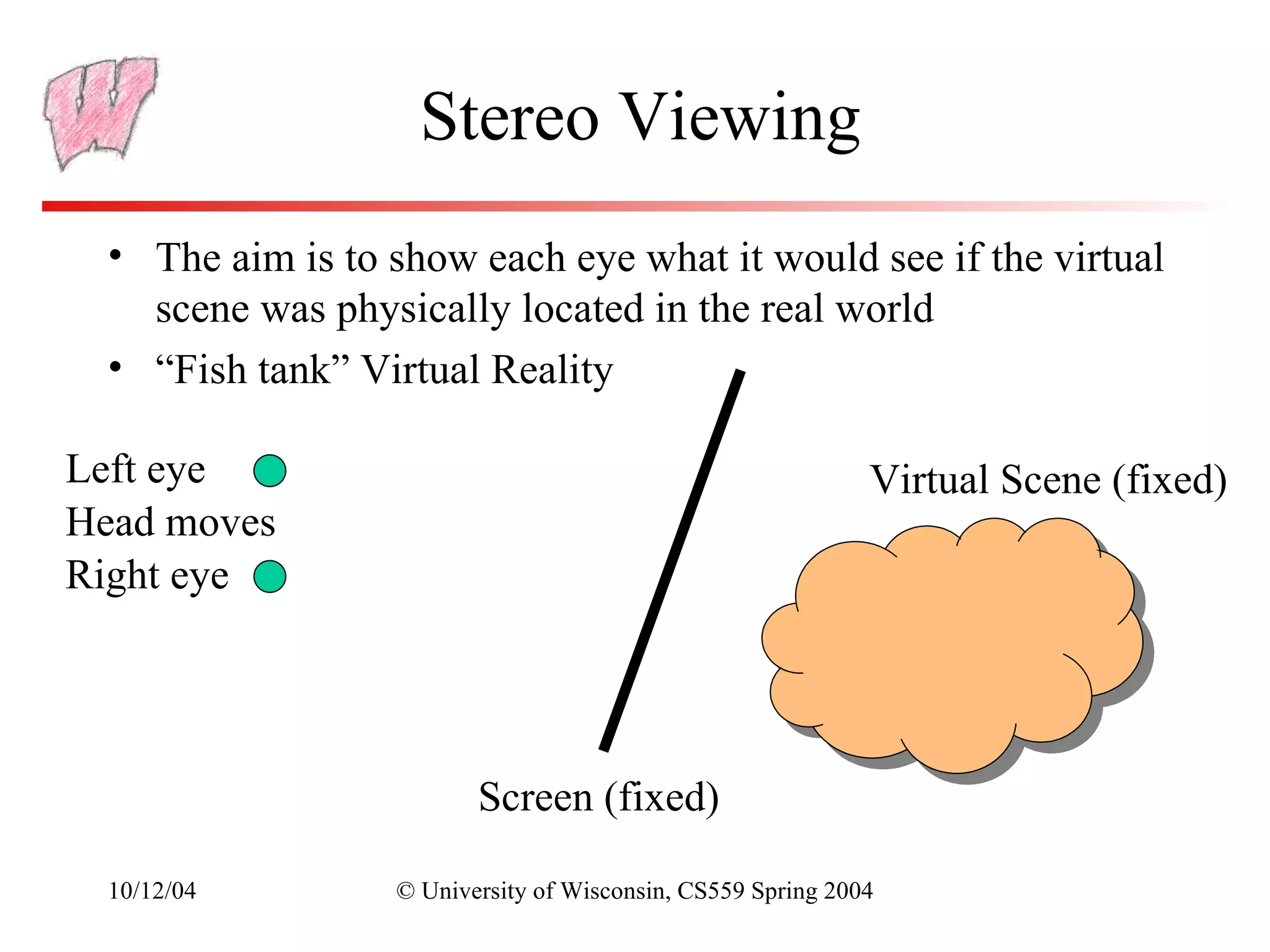 Stereo Viewing
  • The aim is to show each eye what it would see if the virtual
    scene was physically located in the real world
  • “Fish tank” Virtual Reality

Left eye                                                     Virtual Scene (fixed)
Head moves
Right eye




                         Screen (fixed)

  10/12/04        © University of Wisconsin, CS559 Spring 2004
 