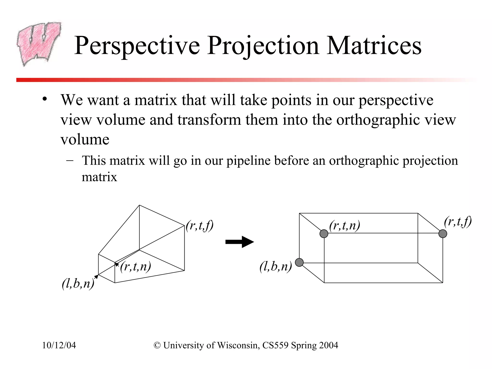 Perspective Projection Matrices
• We want a matrix that will take points in our perspective
  view volume and transform them into the orthographic view
  volume
     – This matrix will go in our pipeline before an orthographic projection
       matrix


                               (r,t,f)                           (r,t,n)   (r,t,f)


              (r,t,n)                            (l,b,n)
    (l,b,n)



10/12/04                © University of Wisconsin, CS559 Spring 2004
 