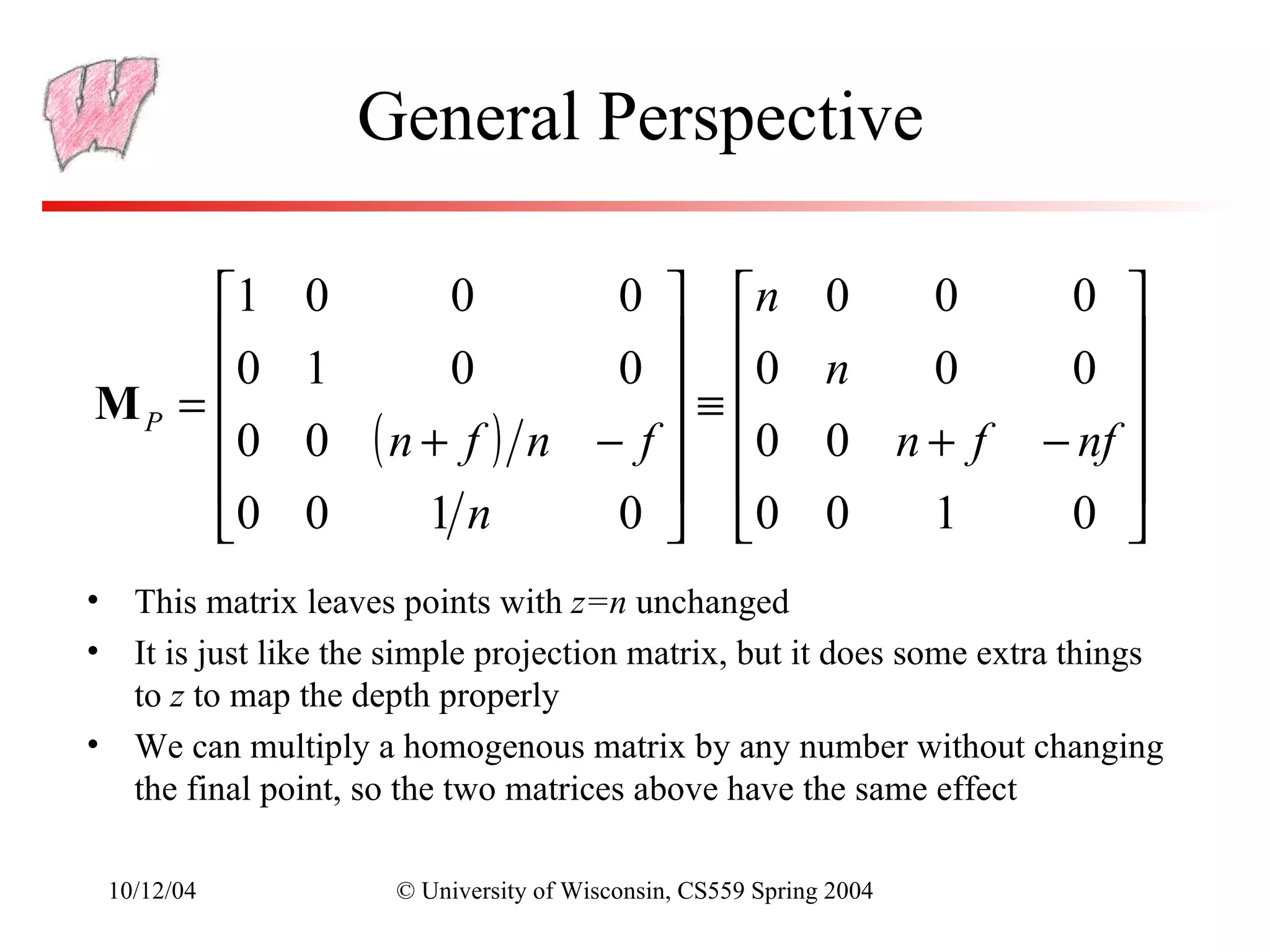 General Perspective

     1        0          0   0  n                         0       0    0 
     0        1      0       0  0                         n  0         0 
MP =                            ≡                                          
     0        0 ( n + f ) n − f  0                        0 n+ f      − nf 
                                                                           
     0        0     1n       0  0                         0  1         0 
• This matrix leaves points with z=n unchanged
• It is just like the simple projection matrix, but it does some extra things
  to z to map the depth properly
• We can multiply a homogenous matrix by any number without changing
  the final point, so the two matrices above have the same effect

 10/12/04             © University of Wisconsin, CS559 Spring 2004
 