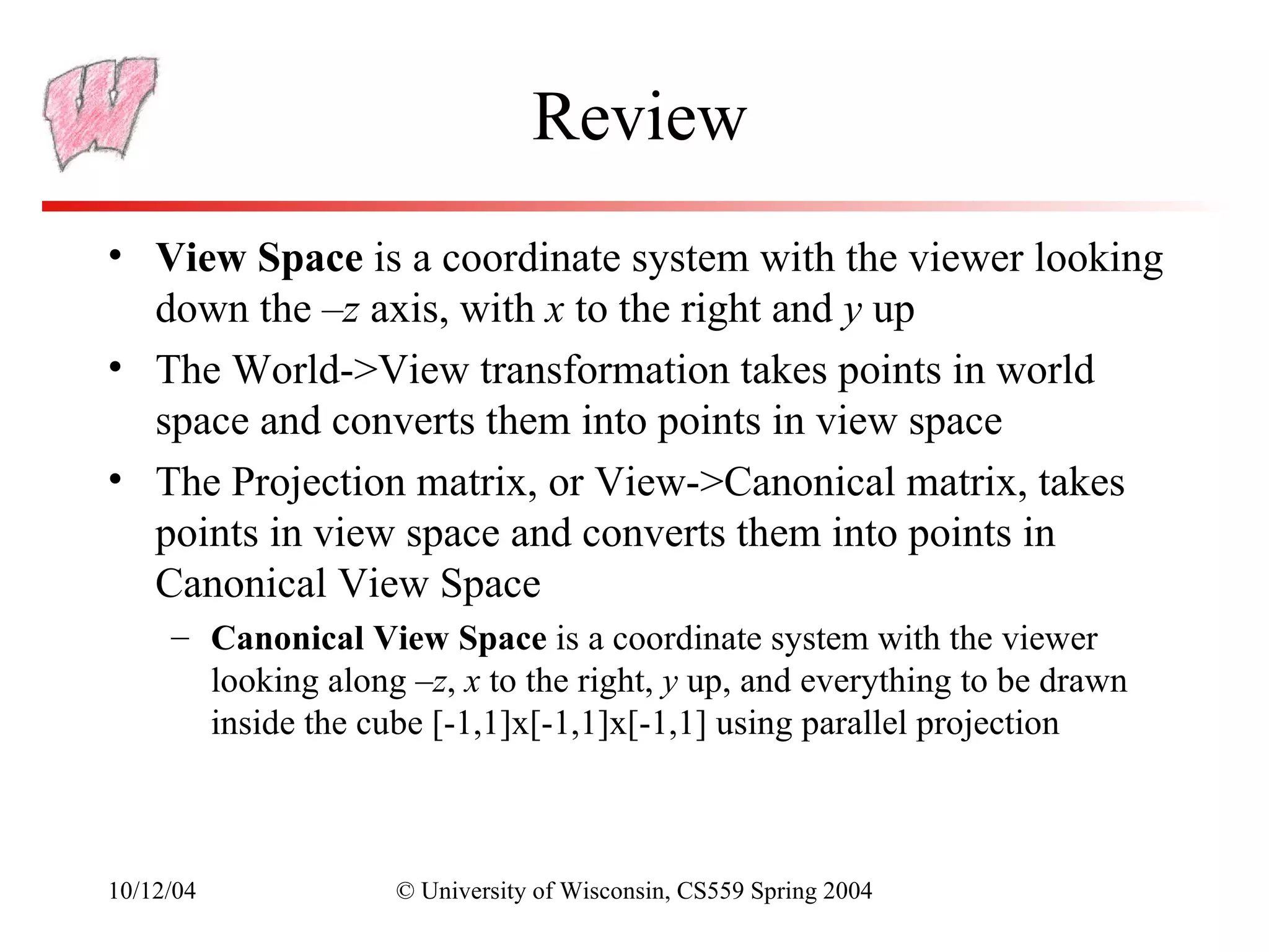 Review
• View Space is a coordinate system with the viewer looking
  down the –z axis, with x to the right and y up
• The World->View transformation takes points in world
  space and converts them into points in view space
• The Projection matrix, or View->Canonical matrix, takes
  points in view space and converts them into points in
  Canonical View Space
     – Canonical View Space is a coordinate system with the viewer
       looking along –z, x to the right, y up, and everything to be drawn
       inside the cube [-1,1]x[-1,1]x[-1,1] using parallel projection



10/12/04            © University of Wisconsin, CS559 Spring 2004
 