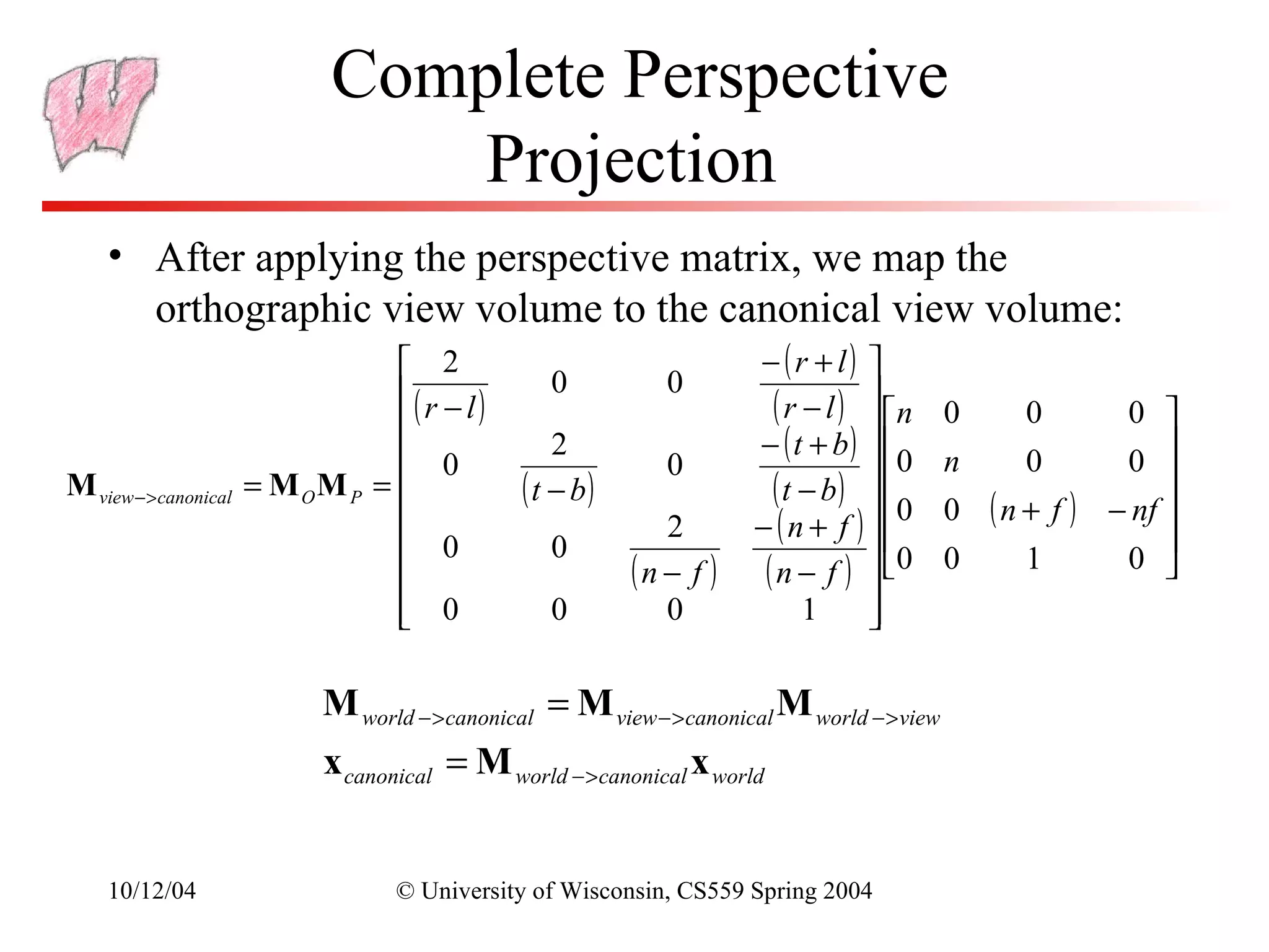 Complete Perspective
                         Projection
   • After applying the perspective matrix, we map the
          orthographic view volume to the canonical view volume:
                                 2                         − (r + l) 
                                ( r − l)     0       0
                                
                                                             ( r − l )  n 0
                                                                                 0      0 
                                                            − ( t + b)  
                                                                                         0 
                                 0           2
                                                      0                     0 n   0
M view − >canonical = M O M P =          ( t − b)           ( t − b )  0 0 ( n + f ) − nf 
                                                                                            
                                                     2     − ( n + f )                    
                                 0           0                          0 0
                                                  (n − f ) (n − f )             1      0 
                             0
                                         0          0            1     
                                                                        

                     M world − >canonical = M view − >canonical M world − >view
                     x canonical = M world − >canonical x world


   10/12/04                © University of Wisconsin, CS559 Spring 2004
 
