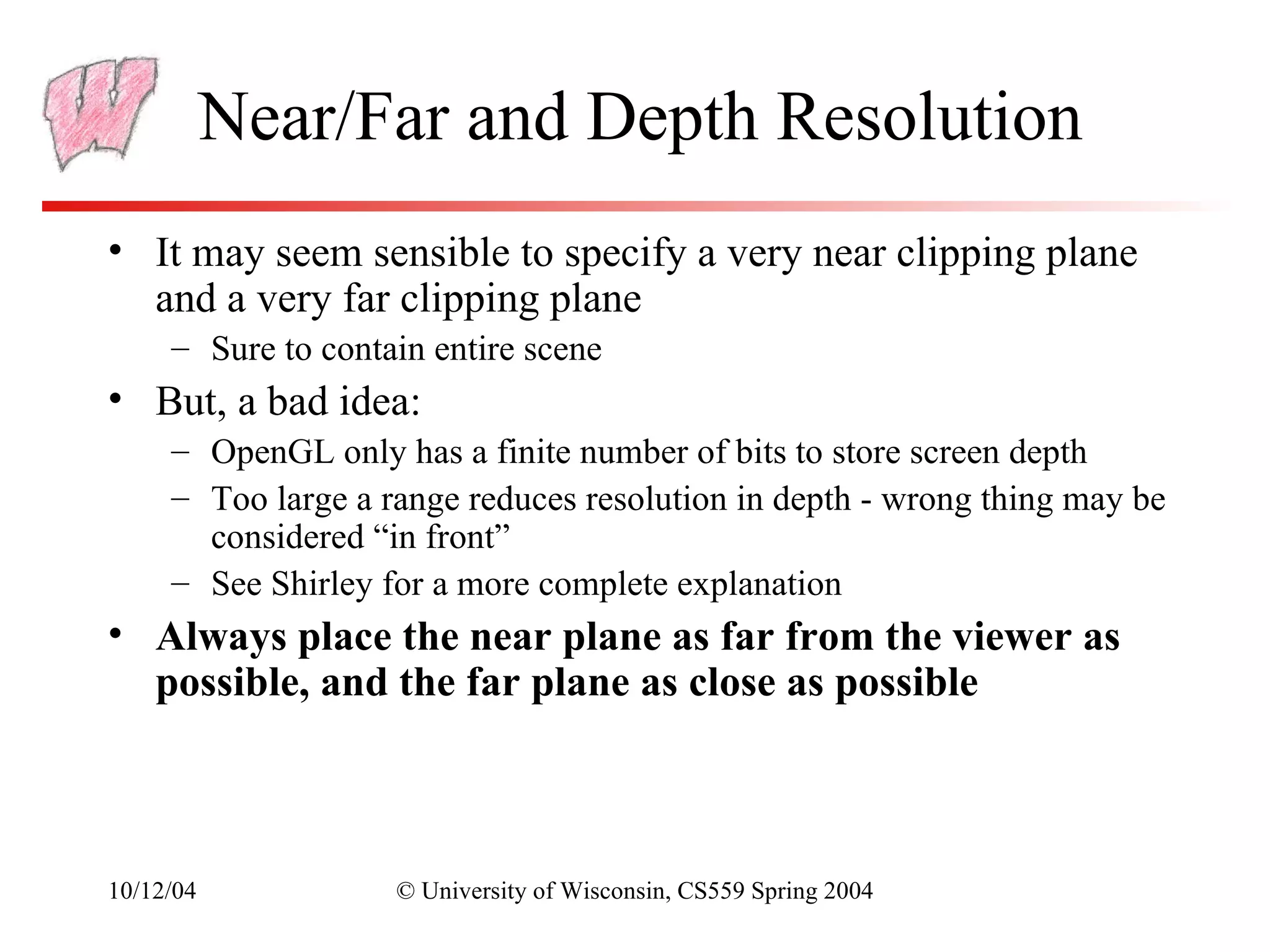 Near/Far and Depth Resolution
• It may seem sensible to specify a very near clipping plane
  and a very far clipping plane
     – Sure to contain entire scene
• But, a bad idea:
     – OpenGL only has a finite number of bits to store screen depth
     – Too large a range reduces resolution in depth - wrong thing may be
       considered “in front”
     – See Shirley for a more complete explanation
• Always place the near plane as far from the viewer as
  possible, and the far plane as close as possible



10/12/04            © University of Wisconsin, CS559 Spring 2004
 